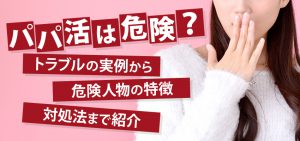 パパ活は危険？トラブルの実例から危険人物の特徴・対処法まで紹介