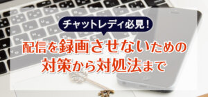 チャットレディ必見！配信を録画させないための対策から対処法まで